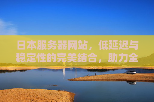 日本服务器网站，低延迟与稳定性的完美结合，助力全球业务高速发展