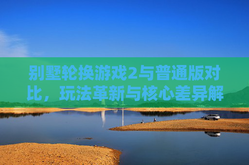 别墅轮换游戏2与普通版对比，玩法革新与核心差异解析