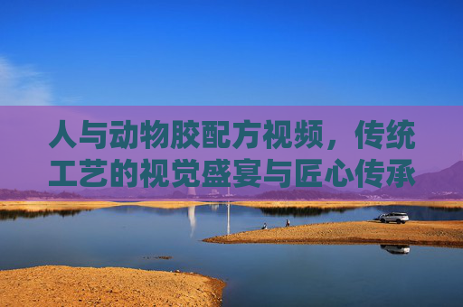 人与动物胶配方视频，传统工艺的视觉盛宴与匠心传承