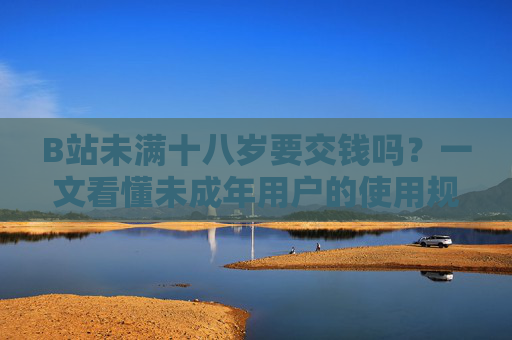 B站未满十八岁要交钱吗？一文看懂未成年用户的使用规则与费用问题