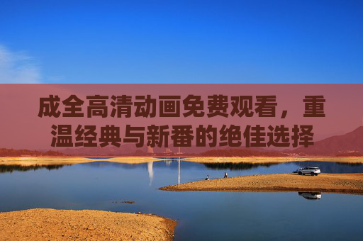 成全高清动画免费观看，重温经典与新番的绝佳选择