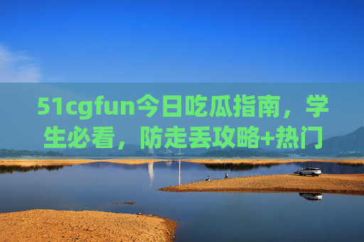 51cgfun今日吃瓜指南，学生必看，防走丢攻略+热门瓜，不迷路！