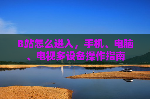 B站怎么进入，手机、电脑、电视多设备操作指南