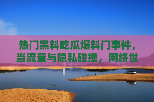 热门黑料吃瓜爆料门事件，当流量与隐私碰撞，网络世界的瓜田为何愈发热闹？