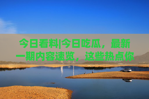 今日看料|今日吃瓜，最新一期内容速览，这些热点你不可错过！