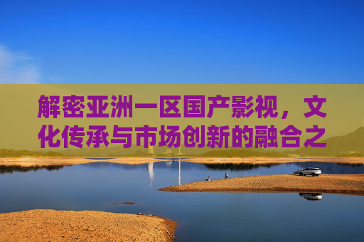 解密亚洲一区国产影视，文化传承与市场创新的融合之路