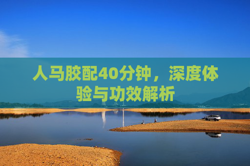 人马胶配40分钟，深度体验与功效解析