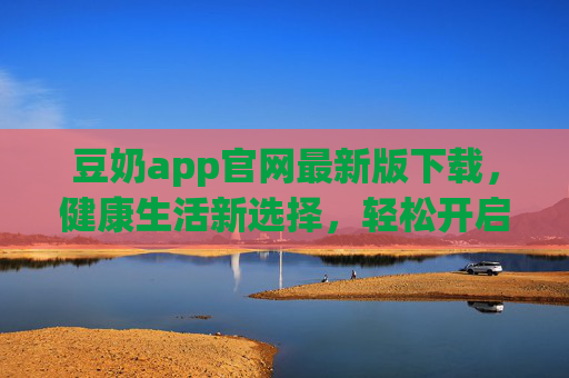 豆奶app官网最新版下载，健康生活新选择，轻松开启便捷生活体验