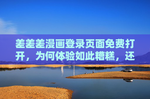 差差差漫画登录页面免费打开，为何体验如此糟糕，还劝你远离？