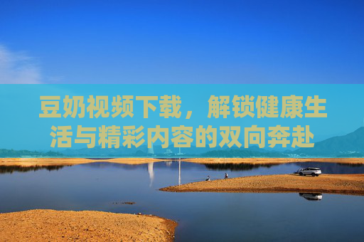 豆奶视频下载，解锁健康生活与精彩内容的双向奔赴