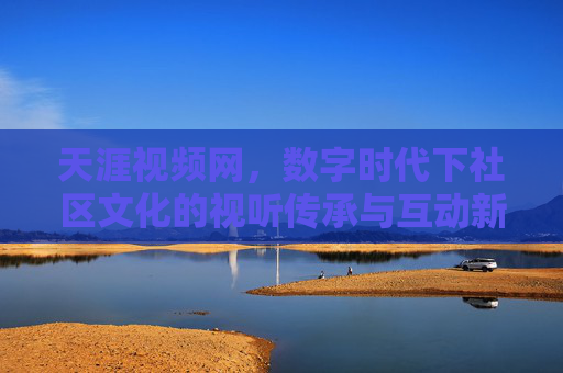 天涯视频网，数字时代下社区文化的视听传承与互动新篇