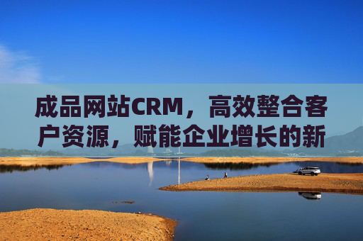 成品网站CRM，高效整合客户资源，赋能企业增长的新引擎