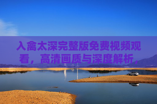 入禽太深完整版免费视频观看，高清画质与深度解析，解锁禽鸟世界的神秘面纱