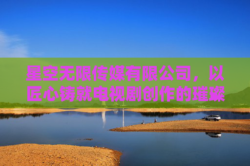 星空无限传媒有限公司，以匠心铸就电视剧创作的璀璨篇章——从内容创新到文化传承的深度探索