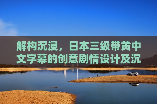 解构沉浸，日本三级带黄中文字幕的创意剧情设计及沉浸式互动体验指南——文字叙事与情感共鸣的深度探索