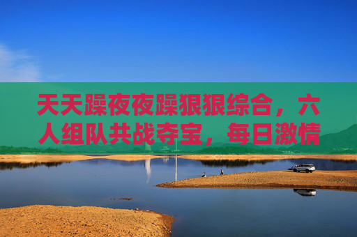 天天躁夜夜躁狠狠综合，六人组队共战夺宝，每日激情热玩趣味竞技全体验！