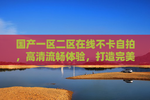 国产一区二区在线不卡自拍，高清流畅体验，打造完美自拍时刻，享受精彩瞬间