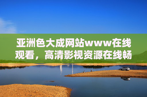 亚洲色大成网站www在线观看，高清影视资源在线畅享，热门大片一网打尽，视觉盛宴不容错过