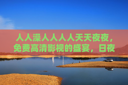 人人澡人人人人天天夜夜，免费高清影视的盛宴，日夜更新，家庭影院般的沉浸体验