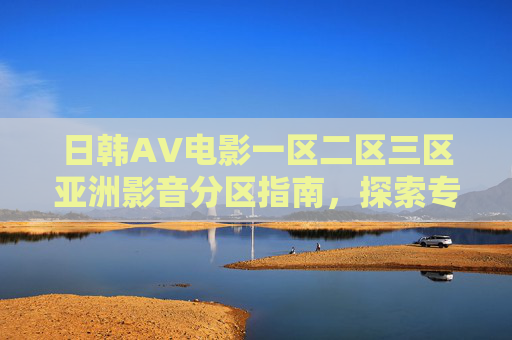 日韩AV电影一区二区三区亚洲影音分区指南，探索专属娱乐领域的深度解析与精选推荐