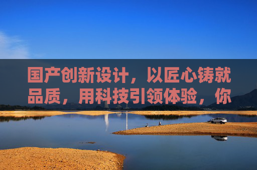 国产创新设计，以匠心铸就品质，用科技引领体验，你的非凡价值之选