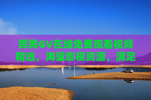 男男GV在线免费观看视频精选，海量影视资源，满足您的观影需求