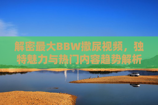解密最大BBW撒尿视频，独特魅力与热门内容趋势解析