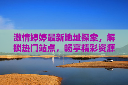 激情婷婷最新地址探索，解锁热门站点，畅享精彩资源新体验