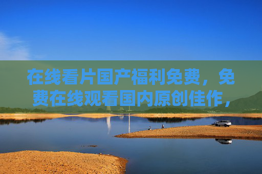 在线看片国产福利免费，免费在线观看国内原创佳作，资源丰富不卡顿