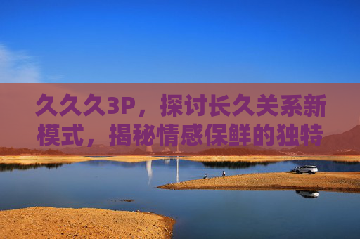 久久久3P，探讨长久关系新模式，揭秘情感保鲜的独特魅力