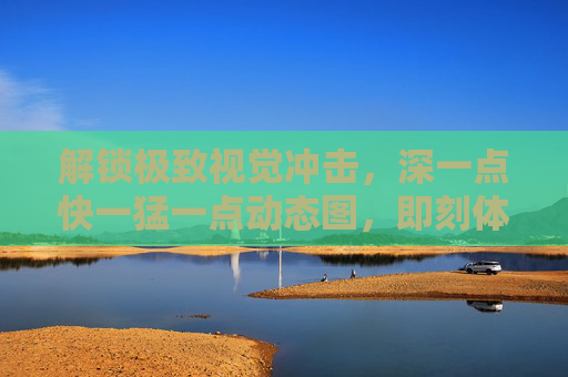 解锁极致视觉冲击，深一点快一猛一点动态图，即刻体验震撼动态！