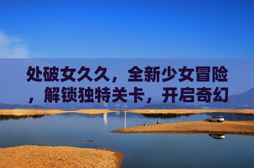 处破女久久，全新少女冒险，解锁独特关卡，开启奇幻少女探索之旅
