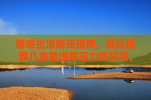 情感生活解压指南，轻松推荐几类能缓解压力的视频，让生活更惬意