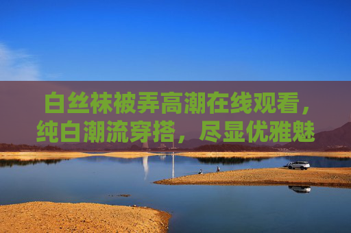 白丝袜被弄高潮在线观看，纯白潮流穿搭，尽显优雅魅力，惊艳全场风采
