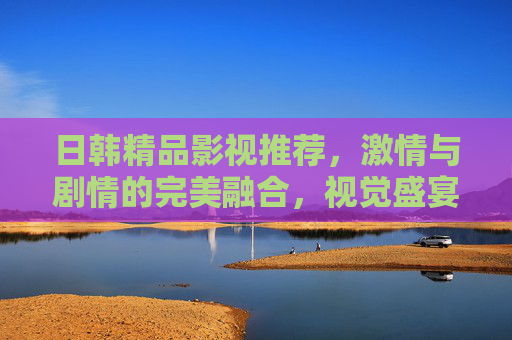 日韩精品影视推荐，激情与剧情的完美融合，视觉盛宴不容错过！