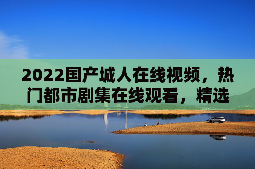 2022国产城人在线视频，热门都市剧集在线观看，精选视频合集等你探索都市情感与生活新篇章