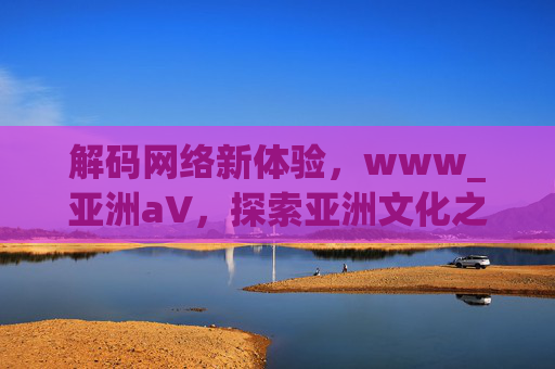 解码网络新体验，www_亚洲а∨，探索亚洲文化之美——领略多元风采，共鉴文明魅力