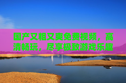 国产又粗又爽免费视频，高清畅玩，尽享极致游戏乐趣