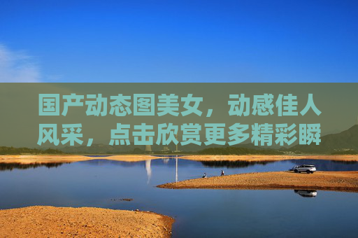 国产动态图美女，动感佳人风采，点击欣赏更多精彩瞬间——每一帧都是心动时刻