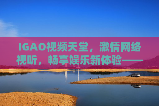 IGAO视频天堂，激情网络视听，畅享娱乐新体验——高清流媒体，激发生活热情的视频乐园