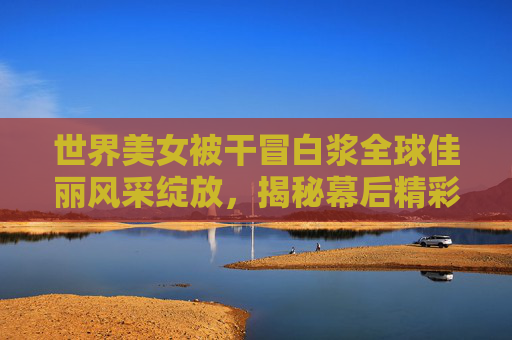 世界美女被干冒白浆全球佳丽风采绽放，揭秘幕后精彩瞬间，邀你一同欣赏点赞！