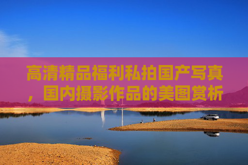 高清精品福利私拍国产写真，国内摄影作品的美图赏析，每一帧都是视觉盛宴