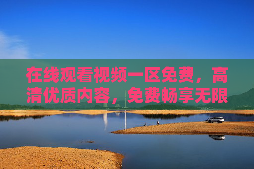 在线观看视频一区免费，高清优质内容，免费畅享无限制