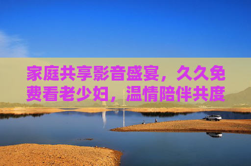 家庭共享影音盛宴，久久免费看老少妇，温情陪伴共度好时光