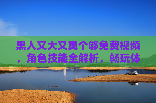 黑人又大又爽个够免费视频，角色技能全解析，畅玩体验超棒，快来免费享尽乐趣！