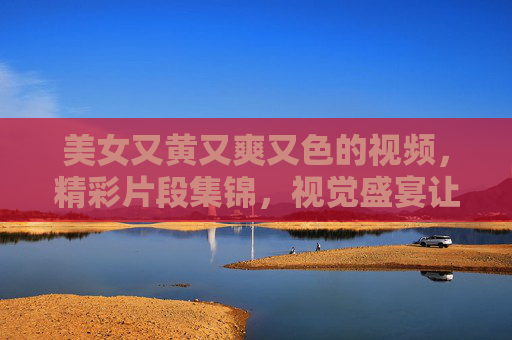 美女又黄又爽又色的视频，精彩片段集锦，视觉盛宴让你目不暇接