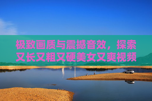 极致画质与震撼音效，探索又长又粗又硬美女又爽视频的沉浸式视觉盛宴