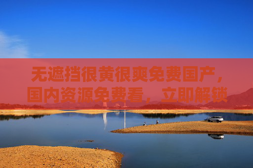 无遮挡很黄很爽免费国产，国内资源免费看，立即解锁畅享爽快体验