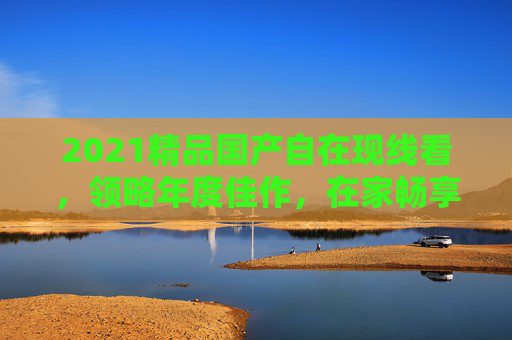 2021精品国产自在现线看，领略年度佳作，在家畅享沉浸式在线体验