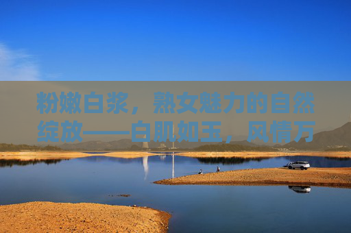 粉嫩白浆，熟女魅力的自然绽放——白肌如玉，风情万种